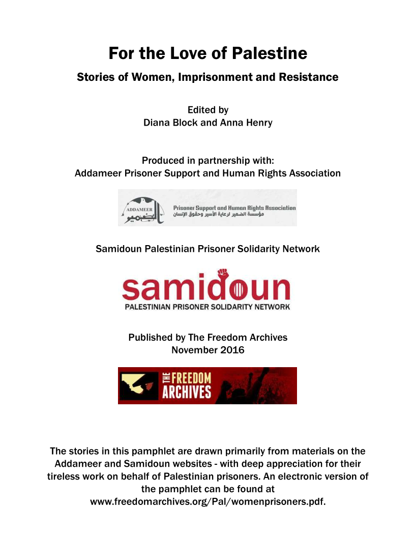 For the Love of Palestine

Stories of Women, Imprisonment and Resistance

Edited by
Diana Block and Anna Henry

Produced in partnership with:
Addameer Prisoner Support and Human Rights Association

‘noasteen Prigone Support and Human igh
Ula 509 sail 8) mc Saabs

Samidoun Palestinian Prisoner Solidarity Network

samidoun

PALESTINIAN PRISONER SOLIDARITY NETWORK

 

Published by The Freedom Archives
November 2016

= FREEDOM
= tay

 

The stories in this pamphlet are drawn primarily from materials on the
Addameer and Samidoun websites - with deep appreciation for their
tireless work on behalf of Palestinian prisoners. An electronic version of
the pamphlet can be found at
www.freedomarchives.org/Pal/womenprisoners.pdf.
